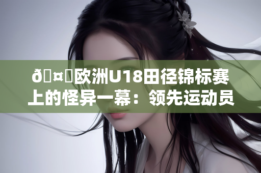 🤔欧洲U18田径锦标赛上的怪异一幕：领先运动员冲刺时突然走动 最终获得第五名