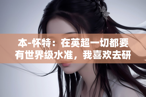 本-怀特：在英超一切都要有世界级水准，我喜欢去研究自己的比赛