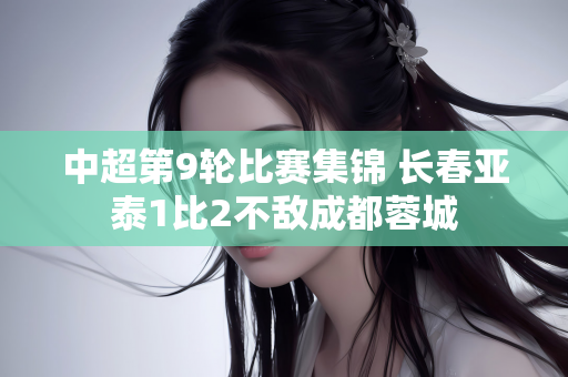 中超第9轮比赛集锦 长春亚泰1比2不敌成都蓉城