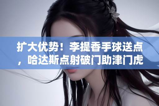 扩大优势！李提香手球送点，哈达斯点射破门助津门虎2-0领先浙江