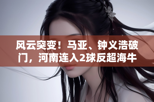 风云突变！马亚、钟义浩破门，河南连入2球反超海牛